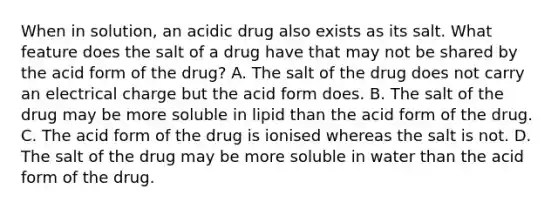 When in solution, an acidic drug also exists as its salt. What feature does the salt of a drug have that may not be shared by the acid form of the drug? A. The salt of the drug does not carry an electrical charge but the acid form does. B. The salt of the drug may be more soluble in lipid than the acid form of the drug. C. The acid form of the drug is ionised whereas the salt is not. D. The salt of the drug may be more soluble in water than the acid form of the drug.