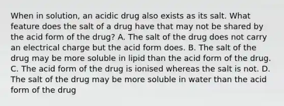 When in solution, an acidic drug also exists as its salt. What feature does the salt of a drug have that may not be shared by the acid form of the drug? A. The salt of the drug does not carry an electrical charge but the acid form does. B. The salt of the drug may be more soluble in lipid than the acid form of the drug. C. The acid form of the drug is ionised whereas the salt is not. D. The salt of the drug may be more soluble in water than the acid form of the drug