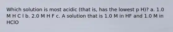 Which solution is most acidic (that is, has the lowest p H)? a. 1.0 M H C l b. 2.0 M H F c. A solution that is 1.0 M in HF and 1.0 M in HClO