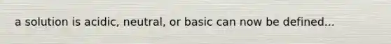 a solution is acidic, neutral, or basic can now be defined...