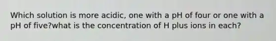 Which solution is more acidic, one with a pH of four or one with a pH of five?what is the concentration of H plus ions in each?