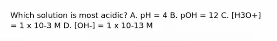 Which solution is most acidic? A. pH = 4 B. pOH = 12 C. [H3O+] = 1 x 10-3 M D. [OH-] = 1 x 10-13 M