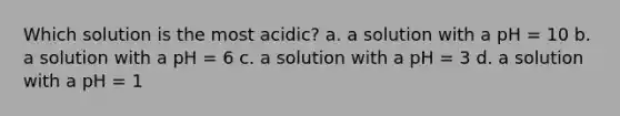 Which solution is the most acidic? a. a solution with a pH = 10 b. a solution with a pH = 6 c. a solution with a pH = 3 d. a solution with a pH = 1