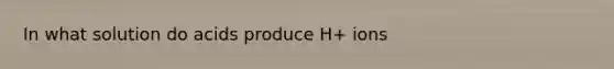 In what solution do acids produce H+ ions