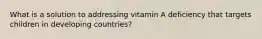 What is a solution to addressing vitamin A deficiency that targets children in developing countries?