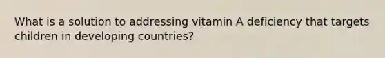 What is a solution to addressing vitamin A deficiency that targets children in developing countries?