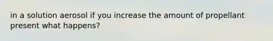 in a solution aerosol if you increase the amount of propellant present what happens?