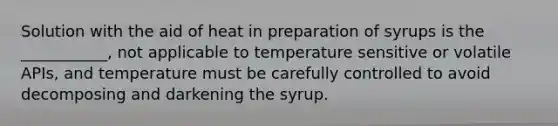 Solution with the aid of heat in preparation of syrups is the ___________, not applicable to temperature sensitive or volatile APIs, and temperature must be carefully controlled to avoid decomposing and darkening the syrup.