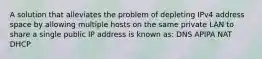 A solution that alleviates the problem of depleting IPv4 address space by allowing multiple hosts on the same private LAN to share a single public IP address is known as: DNS APIPA NAT DHCP