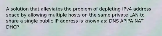 A solution that alleviates the problem of depleting IPv4 address space by allowing multiple hosts on the same private LAN to share a single public IP address is known as: DNS APIPA NAT DHCP