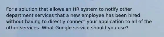 For a solution that allows an HR system to notify other department services that a new employee has been hired without having to directly connect your application to all of the other services. What Google service should you use?