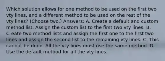 Which solution allows for one method to be used on the first two vty lines, and a different method to be used on the rest of the vty lines? (Choose two.) Answers: A. Create a default and custom method list. Assign the custom list to the first two vty lines. B. Create two method lists and assign the first one to the first two lines and assign the second list to the remaining vty lines. C. This cannot be done. All the vty lines must use the same method. D. Use the default method for all the vty lines.