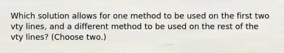 Which solution allows for one method to be used on the first two vty lines, and a different method to be used on the rest of the vty lines? (Choose two.)