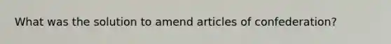 What was the solution to amend articles of confederation?