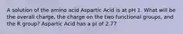 A solution of the amino acid Aspartic Acid is at pH 1. What will be the overall charge, the charge on the two functional groups, and the R group? Aspartic Acid has a pI of 2.77