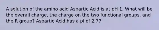 A solution of the amino acid Aspartic Acid is at pH 1. What will be the overall charge, the charge on the two functional groups, and the R group? Aspartic Acid has a pI of 2.77