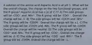 A solution of the amino acid Aspartic Acid is at pH 1. What will be the overall charge, the charge on the two functional groups, and the R group? Aspartic Acid has a pI of 2.77 A) The side groups will be -COO⁻ and -NH₃⁺. The R group will be -COO⁻ . Overall the charge will be -1. B) The side groups will be -COOH and -NH₃⁺. The R group will be -COOH . Overall the charge will be +1. C)The side groups will be -COOH and -NH₂. The R group will be -COOH. Overall the charge will be neutral. D) The side groups will be -COO⁻ and -NH₂. The R group will be -COO⁻. Overall the charge will be -2. E) The side groups will be -COO⁻ and -NH₃⁺. The R group will be -COOH. Overall the charge will be -1.