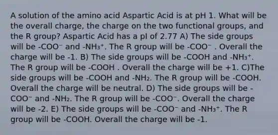 A solution of the amino acid Aspartic Acid is at pH 1. What will be the overall charge, the charge on the two functional groups, and the R group? Aspartic Acid has a pI of 2.77 A) The side groups will be -COO⁻ and -NH₃⁺. The R group will be -COO⁻ . Overall the charge will be -1. B) The side groups will be -COOH and -NH₃⁺. The R group will be -COOH . Overall the charge will be +1. C)The side groups will be -COOH and -NH₂. The R group will be -COOH. Overall the charge will be neutral. D) The side groups will be -COO⁻ and -NH₂. The R group will be -COO⁻. Overall the charge will be -2. E) The side groups will be -COO⁻ and -NH₃⁺. The R group will be -COOH. Overall the charge will be -1.