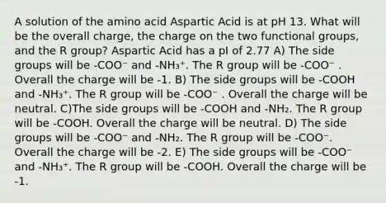 A solution of the amino acid Aspartic Acid is at pH 13. What will be the overall charge, the charge on the two functional groups, and the R group? Aspartic Acid has a pI of 2.77 A) The side groups will be -COO⁻ and -NH₃⁺. The R group will be -COO⁻ . Overall the charge will be -1. B) The side groups will be -COOH and -NH₃⁺. The R group will be -COO⁻ . Overall the charge will be neutral. C)The side groups will be -COOH and -NH₂. The R group will be -COOH. Overall the charge will be neutral. D) The side groups will be -COO⁻ and -NH₂. The R group will be -COO⁻. Overall the charge will be -2. E) The side groups will be -COO⁻ and -NH₃⁺. The R group will be -COOH. Overall the charge will be -1.