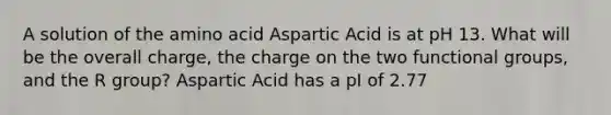 A solution of the amino acid Aspartic Acid is at pH 13. What will be the overall charge, the charge on the two functional groups, and the R group? Aspartic Acid has a pI of 2.77