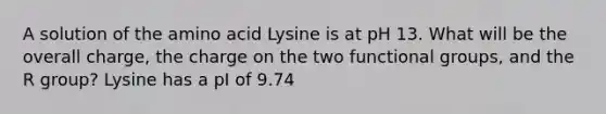 A solution of the amino acid Lysine is at pH 13. What will be the overall charge, the charge on the two functional groups, and the R group? Lysine has a pI of 9.74