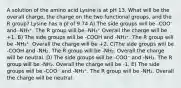 A solution of the amino acid Lysine is at pH 13. What will be the overall charge, the charge on the two functional groups, and the R group? Lysine has a pI of 9.74 A) The side groups will be -COO⁻ and -NH₃⁺. The R group will be -NH₃⁺ Overall the charge will be +1. B) The side groups will be -COOH and -NH₃⁺. The R group will be -NH₃⁺. Overall the charge will be +2. C)The side groups will be -COOH and -NH₂. The R group will be -NH₂. Overall the charge will be neutral. D) The side groups will be -COO⁻ and -NH₂. The R group will be -NH₂. Overall the charge will be -1. E) The side groups will be -COO⁻ and -NH₃⁺. The R group will be -NH₂. Overall the charge will be neutral.