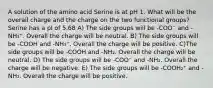 A solution of the amino acid Serine is at pH 1. What will be the overall charge and the charge on the two functional groups? Serine has a pI of 5.68 A) The side groups will be -COO⁻ and -NH₃⁺. Overall the charge will be neutral. B) The side groups will be -COOH and -NH₃⁺. Overall the charge will be positive. C)The side groups will be -COOH and -NH₂. Overall the charge will be neutral. D) The side groups will be -COO⁻ and -NH₂. Overall the charge will be negative. E) The side groups will be -COOH₂⁺ and -NH₂. Overall the charge will be positive.