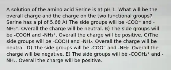 A solution of the amino acid Serine is at pH 1. What will be the overall charge and the charge on the two functional groups? Serine has a pI of 5.68 A) The side groups will be -COO⁻ and -NH₃⁺. Overall the charge will be neutral. B) The side groups will be -COOH and -NH₃⁺. Overall the charge will be positive. C)The side groups will be -COOH and -NH₂. Overall the charge will be neutral. D) The side groups will be -COO⁻ and -NH₂. Overall the charge will be negative. E) The side groups will be -COOH₂⁺ and -NH₂. Overall the charge will be positive.