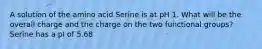 A solution of the amino acid Serine is at pH 1. What will be the overall charge and the charge on the two functional groups? Serine has a pI of 5.68