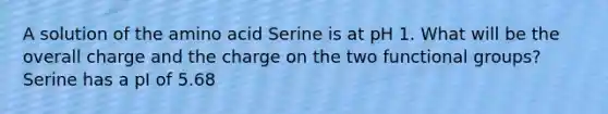 A solution of the amino acid Serine is at pH 1. What will be the overall charge and the charge on the two functional groups? Serine has a pI of 5.68