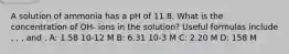 A solution of ammonia has a pH of 11.8. What is the concentration of OH- ions in the solution? Useful formulas include , , , and . A: 1.58 10-12 M B: 6.31 10-3 M C: 2.20 M D: 158 M