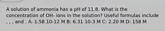 A solution of ammonia has a pH of 11.8. What is the concentration of OH- ions in the solution? Useful formulas include , , , and . A: 1.58 10-12 M B: 6.31 10-3 M C: 2.20 M D: 158 M