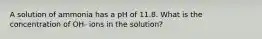 A solution of ammonia has a pH of 11.8. What is the concentration of OH- ions in the solution?