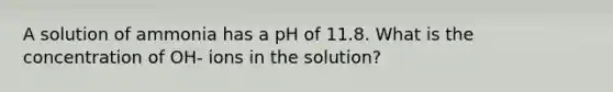 A solution of ammonia has a pH of 11.8. What is the concentration of OH- ions in the solution?