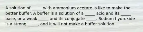 A solution of _____ with ammonium acetate is like to make the better buffer. A buffer is a solution of a _____ acid and its _____ base, or a weak _____ and its conjugate _____. Sodium hydroxide is a strong _____, and it will not make a buffer solution.