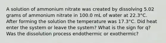 A solution of ammonium nitrate was created by dissolving 5.02 grams of ammonium nitrate in 100.0 mL of water at 22.3°C. After forming the solution the temperature was 17.3°C. Did heat enter the system or leave the system? What is the sign for q? Was the dissolution process endothermic or exothermic?