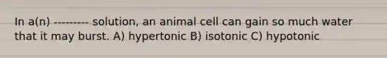 In a(n) --------- solution, an animal cell can gain so much water that it may burst. A) hypertonic B) isotonic C) hypotonic