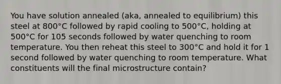 You have solution annealed (aka, annealed to equilibrium) this steel at 800°C followed by rapid cooling to 500°C, holding at 500°C for 105 seconds followed by water quenching to room temperature. You then reheat this steel to 300°C and hold it for 1 second followed by water quenching to room temperature. What constituents will the final microstructure contain?