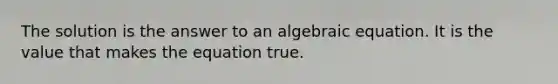 The solution is the answer to an algebraic equation. It is the value that makes the equation true.