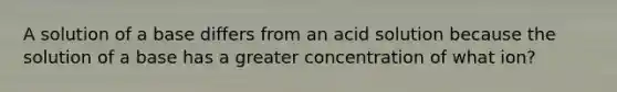 A solution of a base differs from an acid solution because the solution of a base has a greater concentration of what ion?