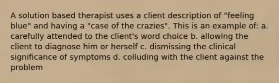 A solution based therapist uses a client description of "feeling blue" and having a "case of the crazies". This is an example of: a. carefully attended to the client's word choice b. allowing the client to diagnose him or herself c. dismissing the clinical significance of symptoms d. colluding with the client against the problem