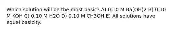 Which solution will be the most basic? A) 0.10 M Ba(OH)2 B) 0.10 M KOH C) 0.10 M H2O D) 0.10 M CH3OH E) All solutions have equal basicity.