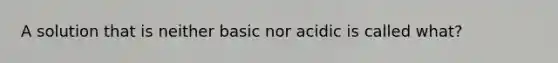 A solution that is neither basic nor acidic is called what?