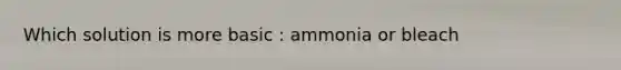 Which solution is more basic : ammonia or bleach