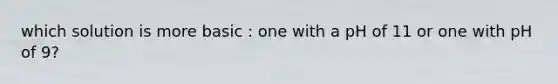 which solution is more basic : one with a pH of 11 or one with pH of 9?