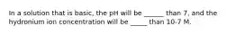 In a solution that is basic, the pH will be ______ than 7, and the hydronium ion concentration will be _____ than 10-7 M.