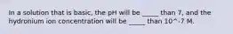 In a solution that is basic, the pH will be _____ than 7, and the hydronium ion concentration will be _____ than 10^-7 M.