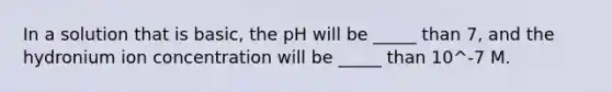 In a solution that is basic, the pH will be _____ than 7, and the hydronium ion concentration will be _____ than 10^-7 M.