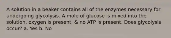 A solution in a beaker contains all of the enzymes necessary for undergoing glycolysis. A mole of glucose is mixed into the solution, oxygen is present, & no ATP is present. Does glycolysis occur? a. Yes b. No