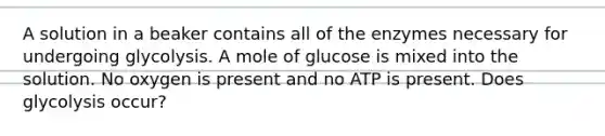 A solution in a beaker contains all of the enzymes necessary for undergoing glycolysis. A mole of glucose is mixed into the solution. No oxygen is present and no ATP is present. Does glycolysis occur?